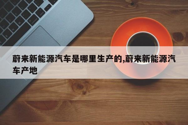 蔚来新能源汽车是哪里生产的,蔚来新能源汽车产地