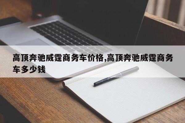 高顶奔驰威霆商务车价格,高顶奔驰威霆商务车多少钱