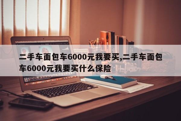 二手车面包车6000元我要买,二手车面包车6000元我要买什么保险