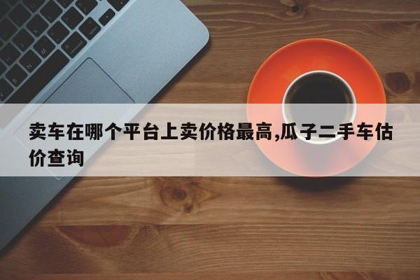 卖车在哪个平台上卖价格最高,瓜子二手车估价查询