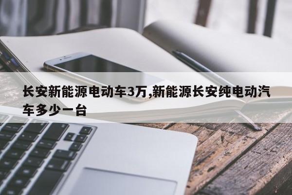 长安新能源电动车3万,新能源长安纯电动汽车多少一台