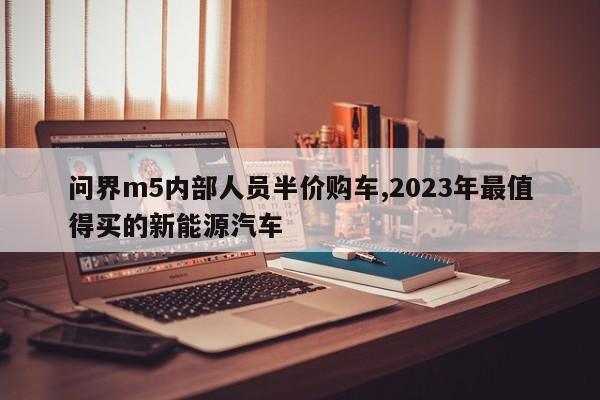 问界m5内部人员半价购车,2023年最值得买的新能源汽车