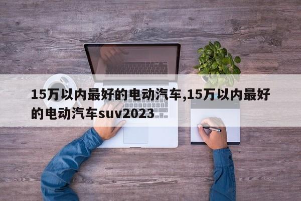 15万以内最好的电动汽车,15万以内最好的电动汽车suv2023