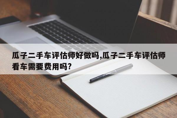 瓜子二手车评估师好做吗,瓜子二手车评估师看车需要费用吗?