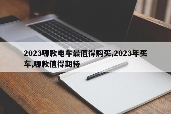 2023哪款电车最值得购买,2023年买车,哪款值得期待