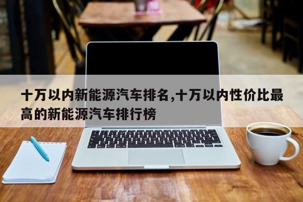 十万以内新能源汽车排名,十万以内性价比最高的新能源汽车排行榜