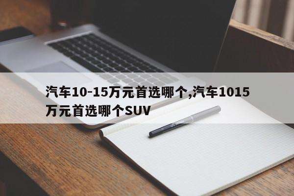 汽车10-15万元首选哪个,汽车1015万元首选哪个SUV