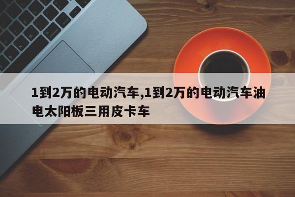 1到2万的电动汽车,1到2万的电动汽车油电太阳板三用皮卡车