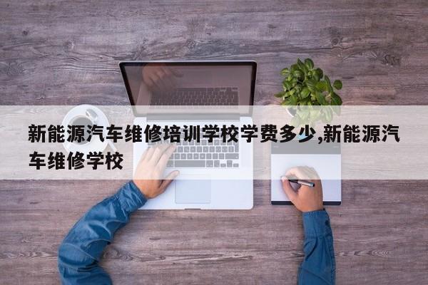 新能源汽车维修培训学校学费多少,新能源汽车维修学校