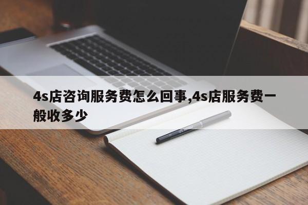 4s店咨询服务费怎么回事,4s店服务费一般收多少