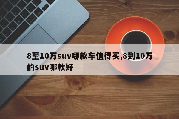 8至10万suv哪款车值得买,8到10万的suv哪款好