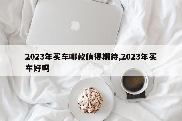 2023年买车哪款值得期待,2023年买车好吗