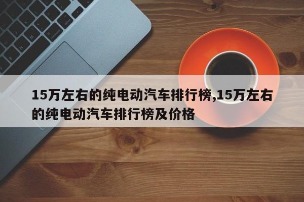 15万左右的纯电动汽车排行榜,15万左右的纯电动汽车排行榜及价格