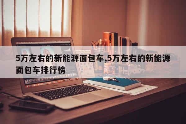 5万左右的新能源面包车,5万左右的新能源面包车排行榜