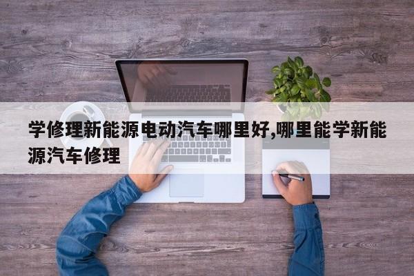 学修理新能源电动汽车哪里好,哪里能学新能源汽车修理