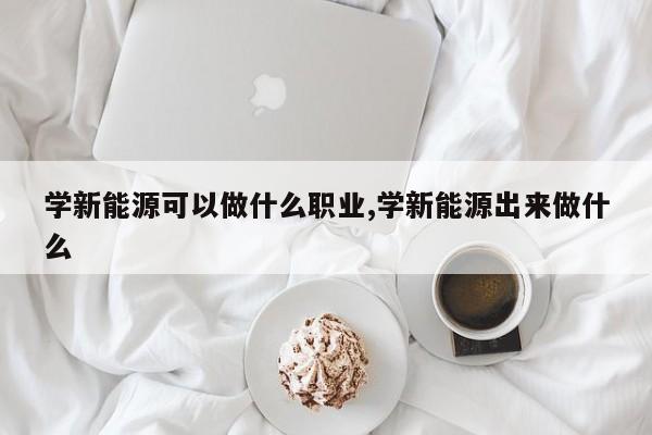 学新能源可以做什么职业,学新能源出来做什么