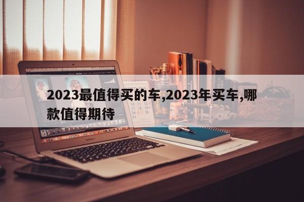 2023最值得买的车,2023年买车,哪款值得期待