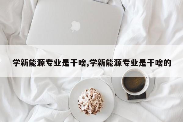 学新能源专业是干啥,学新能源专业是干啥的