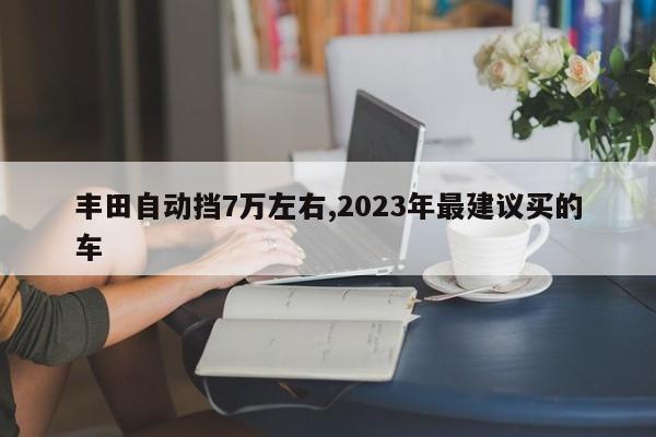 丰田自动挡7万左右,2023年最建议买的车