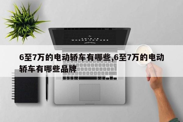 6至7万的电动轿车有哪些,6至7万的电动轿车有哪些品牌