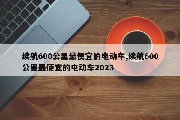 续航600公里最便宜的电动车,续航600公里最便宜的电动车2023