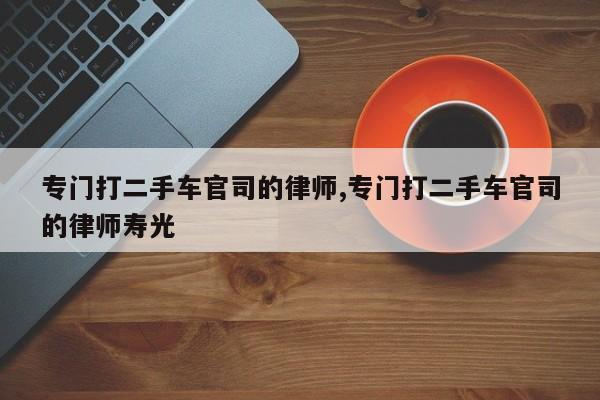 专门打二手车官司的律师,专门打二手车官司的律师寿光