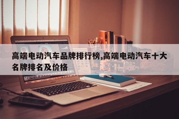 高端电动汽车品牌排行榜,高端电动汽车十大名牌排名及价格