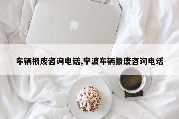 车辆报废咨询电话,宁波车辆报废咨询电话