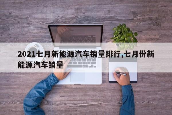 2021七月新能源汽车销量排行,七月份新能源汽车销量