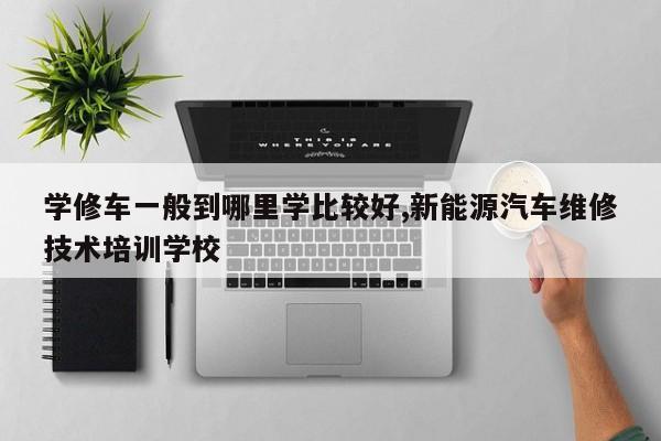 学修车一般到哪里学比较好,新能源汽车维修技术培训学校