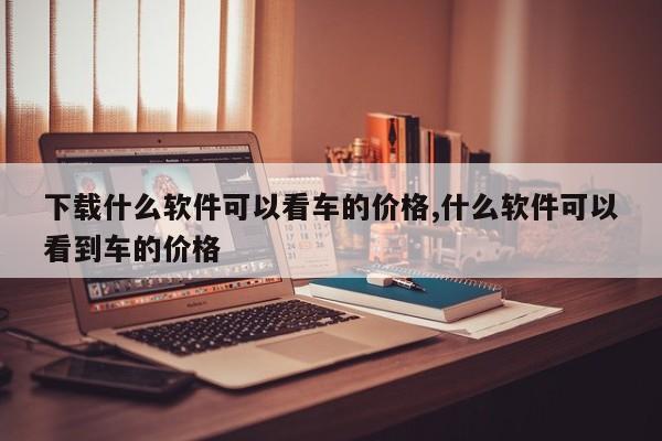 下载什么软件可以看车的价格,什么软件可以看到车的价格