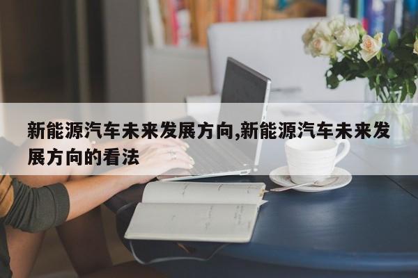 新能源汽车未来发展方向,新能源汽车未来发展方向的看法