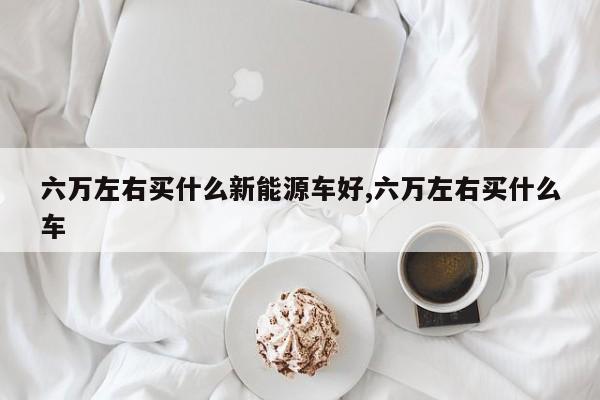 六万左右买什么新能源车好,六万左右买什么车