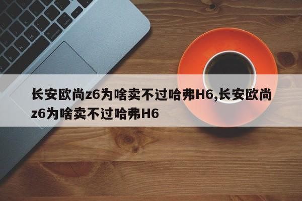 长安欧尚z6为啥卖不过哈弗H6,长安欧尚z6为啥卖不过哈弗H6