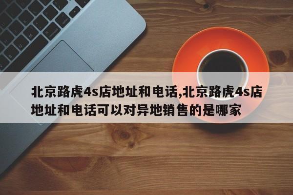 北京路虎4s店地址和电话,北京路虎4s店地址和电话可以对异地销售的是哪家