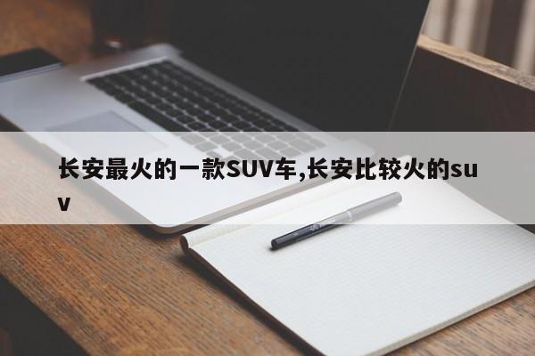 长安最火的一款SUV车,长安比较火的suv