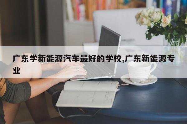 广东学新能源汽车最好的学校,广东新能源专业