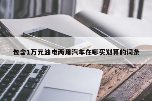 包含1万元油电两用汽车在哪买划算的词条