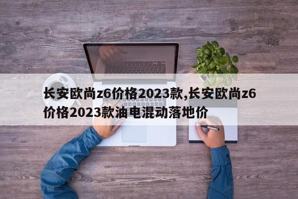 长安欧尚z6价格2023款,长安欧尚z6价格2023款油电混动落地价