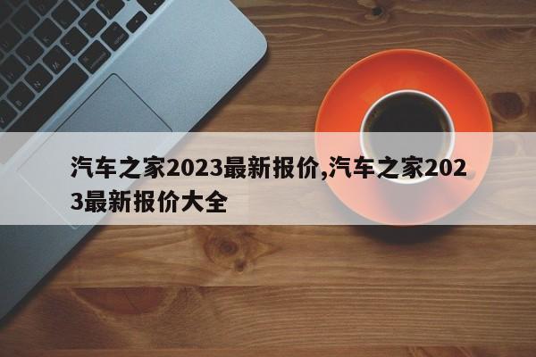 汽车之家2023最新报价,汽车之家2023最新报价大全