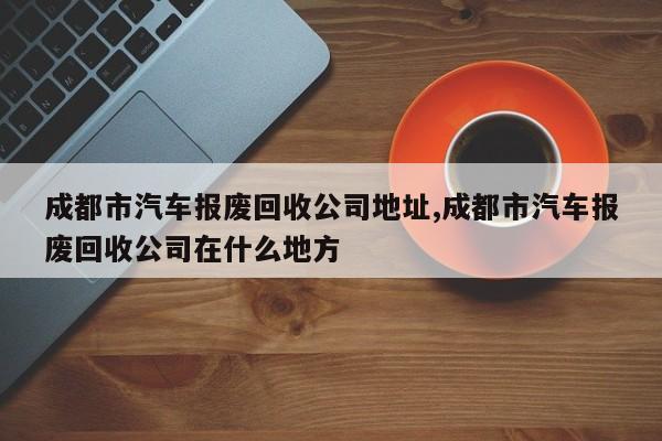 成都市汽车报废回收公司地址,成都市汽车报废回收公司在什么地方