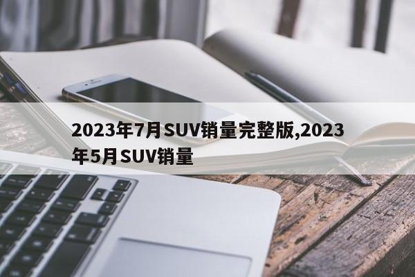 2023年7月SUV销量完整版,2023年5月SUV销量