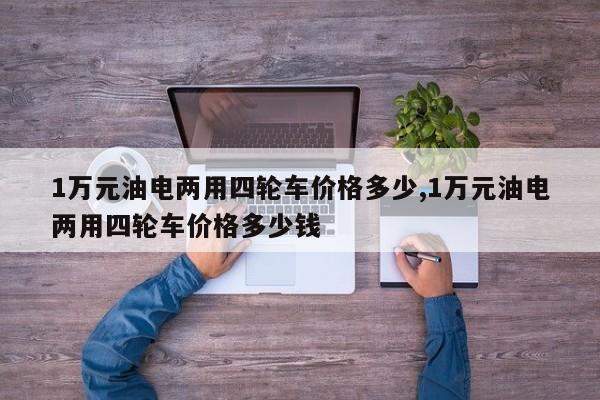 1万元油电两用四轮车价格多少,1万元油电两用四轮车价格多少钱