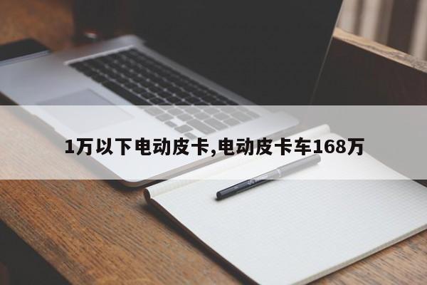 1万以下电动皮卡,电动皮卡车168万