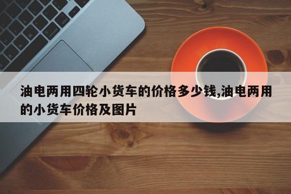 油电两用四轮小货车的价格多少钱,油电两用的小货车价格及图片
