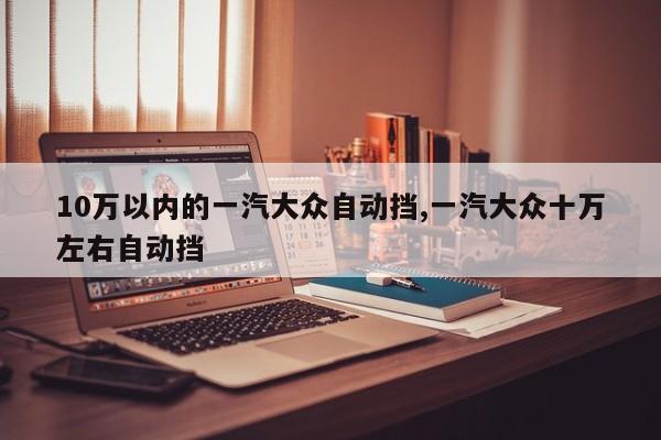 10万以内的一汽大众自动挡,一汽大众十万左右自动挡