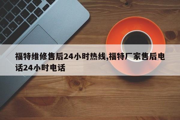 福特维修售后24小时热线,福特厂家售后电话24小时电话