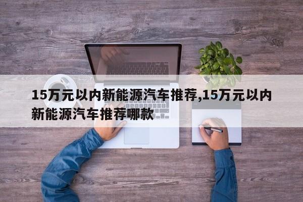 15万元以内新能源汽车推荐,15万元以内新能源汽车推荐哪款