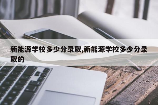 新能源学校多少分录取,新能源学校多少分录取的