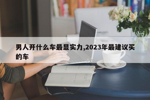 男人开什么车最显实力,2023年最建议买的车